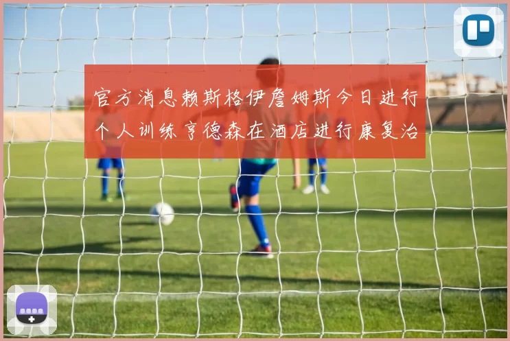 官方消息赖斯格伊詹姆斯今日进行个人训练亨德森在酒店进行康复治疗