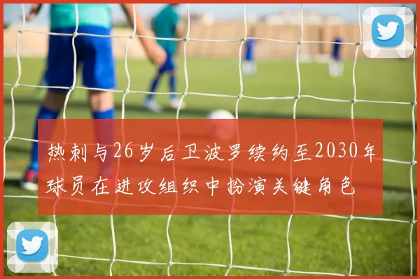 热刺与26岁后卫波罗续约至2030年球员在进攻组织中扮演关键角色
