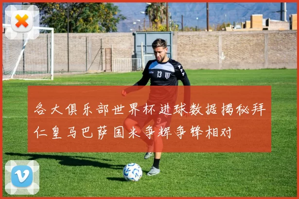 各大俱乐部世界杯进球数据揭秘拜仁皇马巴萨国米争辉争锋相对